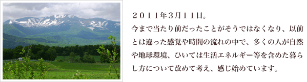 2011年3月11日。今まで当たり前だったことがそうではなくなり、以前とは違った感覚や時間の流れの中で、多くの人が自然や地球環境、ひいては生活エネルギー等を含めた暮らし方について改めて考え、感じ始めています。